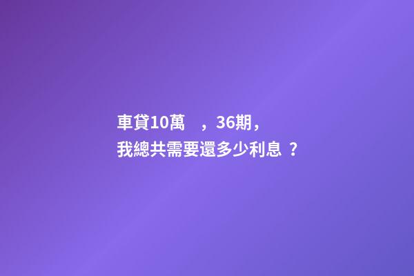 車貸10萬，36期，我總共需要還多少利息？